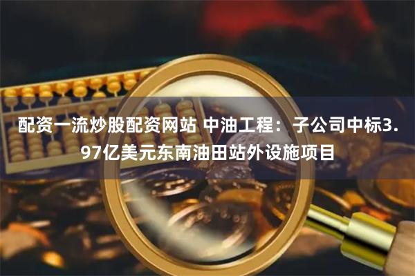 配资一流炒股配资网站 中油工程：子公司中标3.97亿美元东南油田站外设施项目
