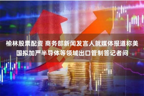 榆林股票配资 商务部新闻发言人就媒体报道称美国拟加严半导体等领域出口管制答记者问