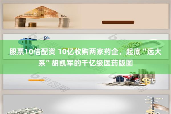 股票10倍配资 10亿收购两家药企，起底“远大系”胡凯军的千亿级医药版图