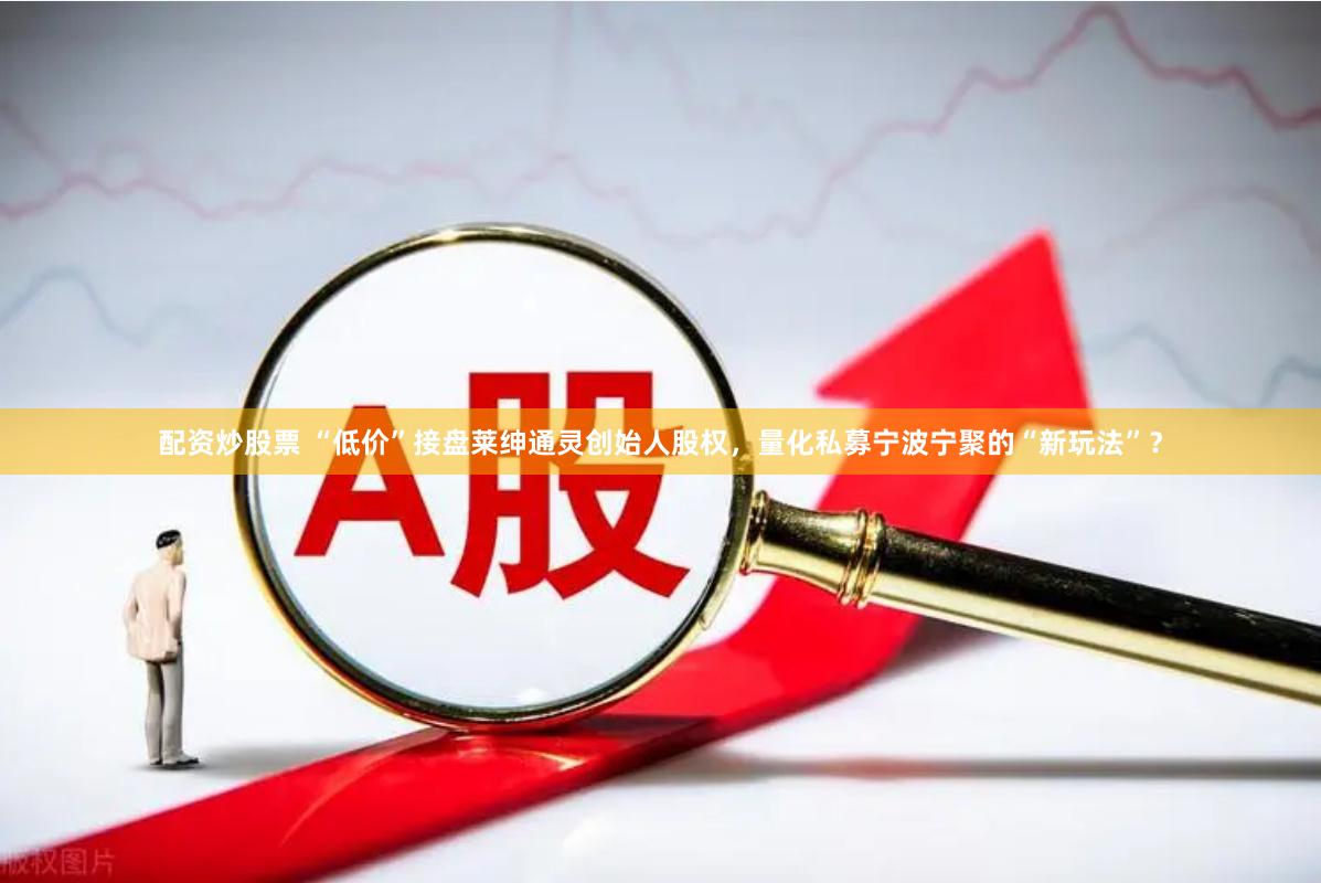 配资炒股票 “低价”接盘莱绅通灵创始人股权，量化私募宁波宁聚的“新玩法”？