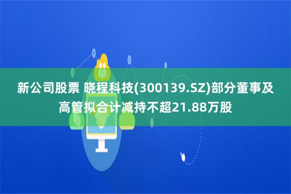 新公司股票 晓程科技(300139.SZ)部分董事及高管拟合计减持不超21.88万股