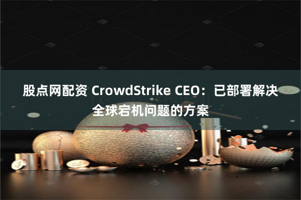 股点网配资 CrowdStrike CEO：已部署解决全球宕机问题的方案