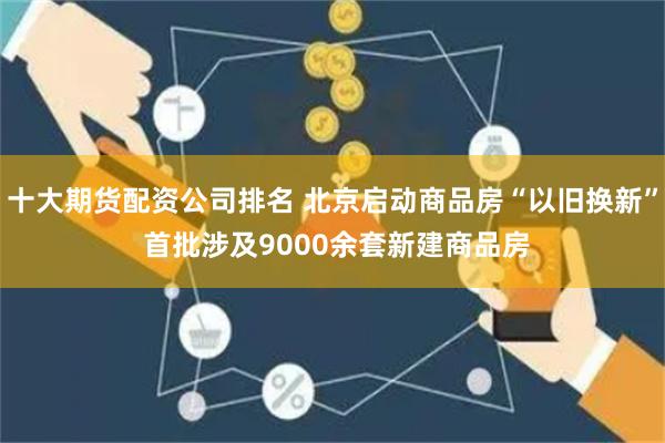 十大期货配资公司排名 北京启动商品房“以旧换新” 首批涉及9000余套新建商品房