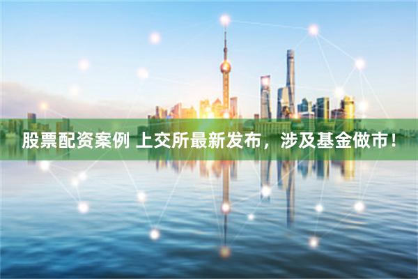 股票配资案例 上交所最新发布，涉及基金做市！
