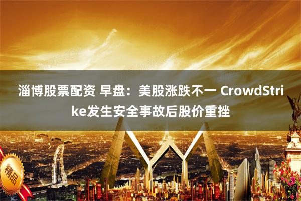 淄博股票配资 早盘：美股涨跌不一 CrowdStrike发生安全事故后股价重挫