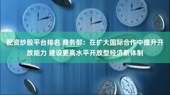 配资炒股平台排名 商务部：在扩大国际合作中提升开放能力 建设更高水平开放型经济新体制