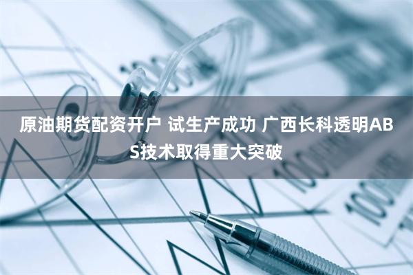 原油期货配资开户 试生产成功 广西长科透明ABS技术取得重大突破