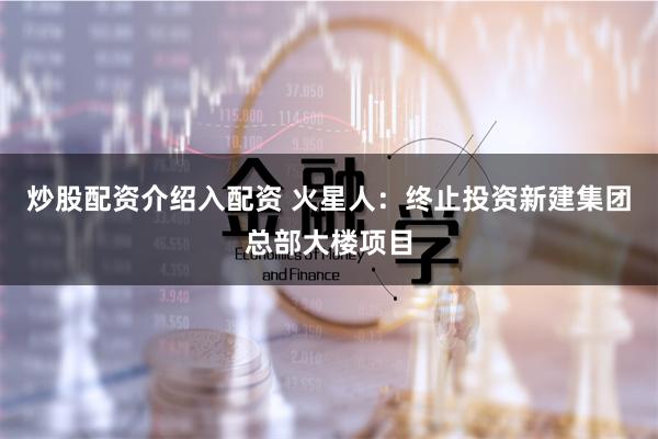 炒股配资介绍入配资 火星人：终止投资新建集团总部大楼项目