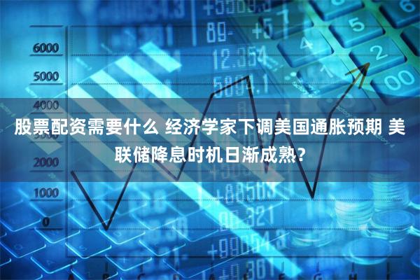 股票配资需要什么 经济学家下调美国通胀预期 美联储降息时机日渐成熟？