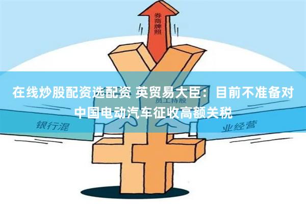 在线炒股配资选配资 英贸易大臣：目前不准备对中国电动汽车征收高额关税