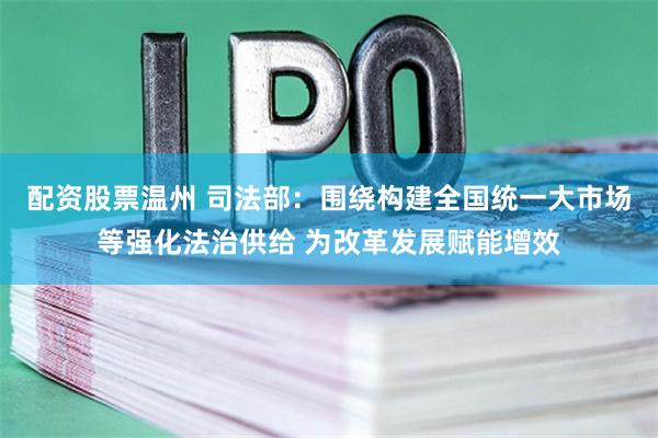 配资股票温州 司法部：围绕构建全国统一大市场等强化法治供给 为改革发展赋能增效