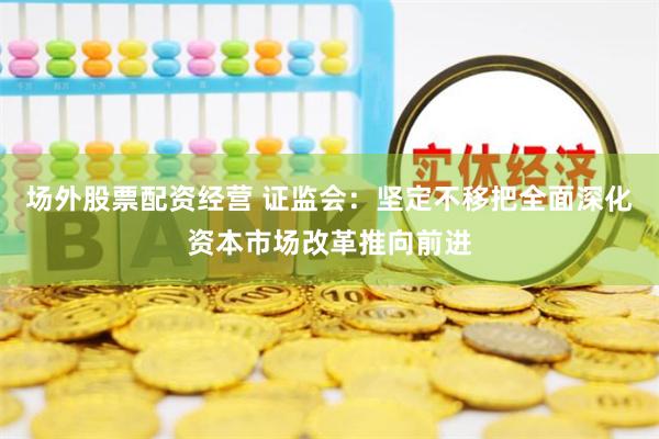 场外股票配资经营 证监会：坚定不移把全面深化资本市场改革推向前进