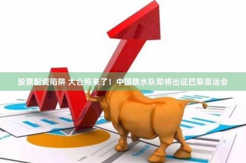 股票配资陷阱 大合照来了！中国跳水队即将出征巴黎奥运会