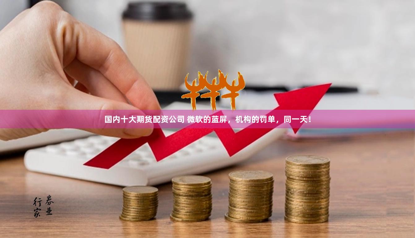 国内十大期货配资公司 微软的蓝屏，机构的罚单，同一天！