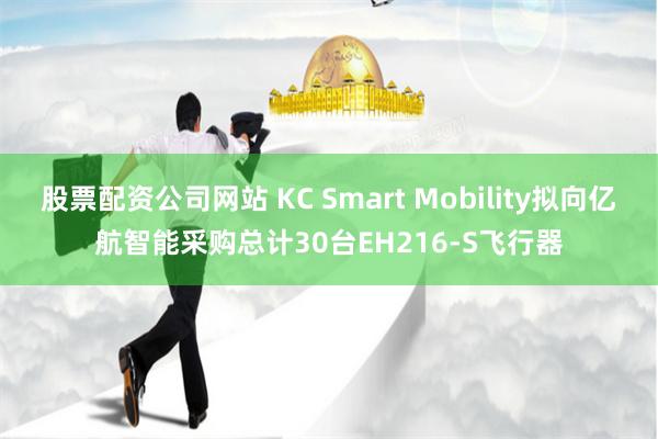 股票配资公司网站 KC Smart Mobility拟向亿航智能采购总计30台EH216-S飞行器