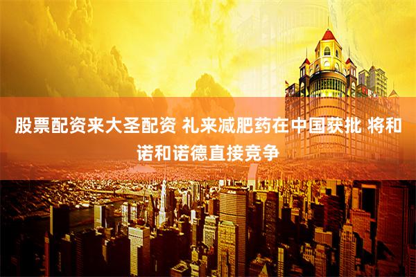 股票配资来大圣配资 礼来减肥药在中国获批 将和诺和诺德直接竞争