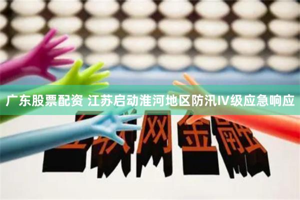 广东股票配资 江苏启动淮河地区防汛Ⅳ级应急响应