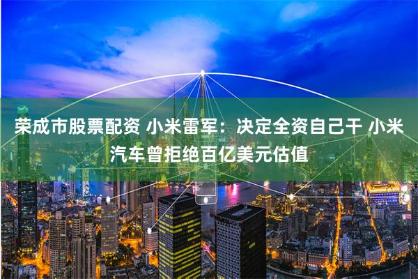 荣成市股票配资 小米雷军：决定全资自己干 小米汽车曾拒绝百亿美元估值