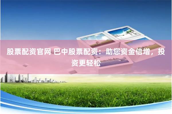 股票配资官网 巴中股票配资：助您资金倍增，投资更轻松