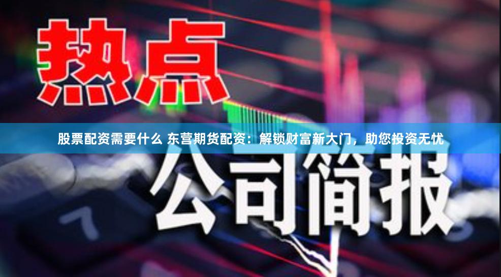 股票配资需要什么 东营期货配资：解锁财富新大门，助您投资无忧