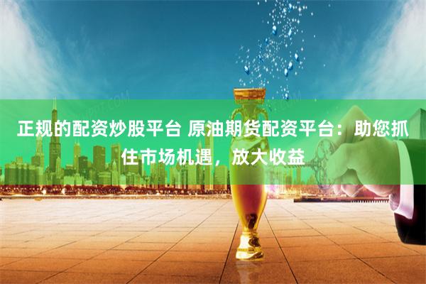正规的配资炒股平台 原油期货配资平台:助您抓住市场机遇,放大收益