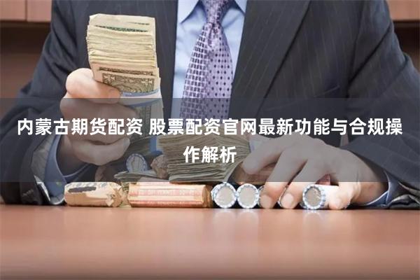 内蒙古期货配资 股票配资官网最新功能与合规操作解析