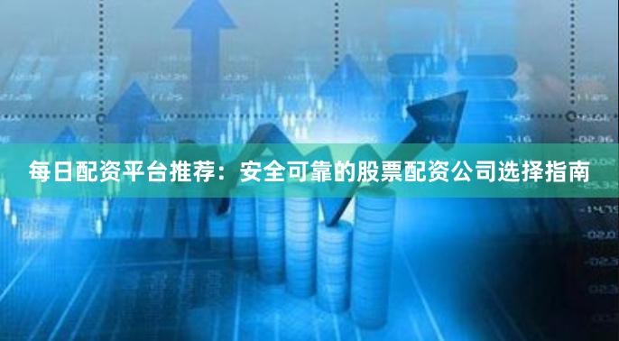 每日配资平台推荐:安全可靠的股票配资公司选择指南