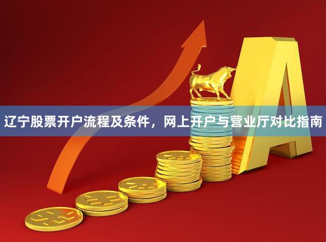 辽宁股票开户流程及条件，网上开户与营业厅对比指南