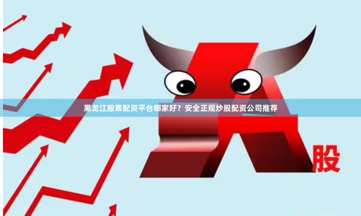 黑龙江股票配资平台哪家好？安全正规炒股配资公司推荐