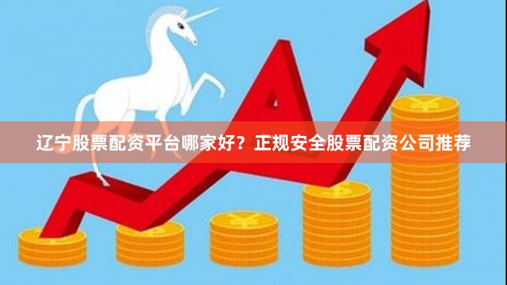 辽宁股票配资平台哪家好？正规安全股票配资公司推荐