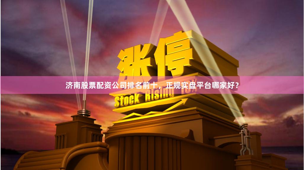 济南股票配资公司排名前十，正规实盘平台哪家好？