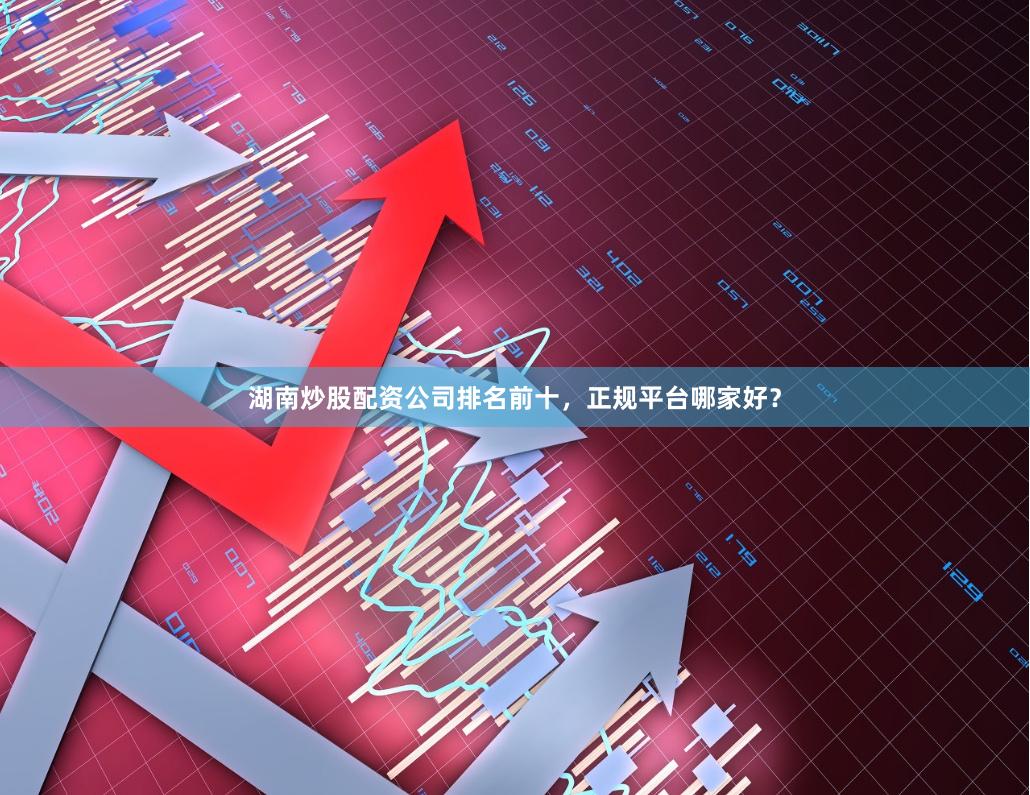湖南炒股配资公司排名前十，正规平台哪家好？