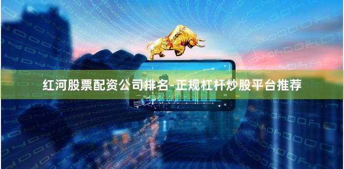 红河股票配资公司排名-正规杠杆炒股平台推荐